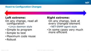 5©2015 Tail-f Systems all rights reservedFebruary 13, 2015
React to Configuration Changes
Left extreme:
On any change, read all
configuration
• Linux daemon style
• Simple to program
• Simple to test
• Maximum code reuse
• Robust
Right extreme:
On any change, look at
every changed element
• NET-SNMP agent style
• In some cases very much
more efficient
 