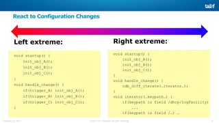 6©2015 Tail-f Systems all rights reservedFebruary 13, 2015
React to Configuration Changes
Left extreme:
void startup() {
init_obj_A();
init_obj_B();
init_obj_C();
}
void handle_change() {
if(trigger_A) init_obj_A();
if(trigger_B) init_obj_B();
if(trigger_C) init_obj_C();
}
Right extreme:
void startup() {
init_obj_A();
init_obj_B();
init_obj_C();
}
void handle_change() {
cdb_diff_iterate(…iterator…);
}
void iterator(…keypath…) {
if(keypath is field /dhcp/logFacility)
...
if(keypath is field /…) …
 