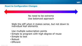 7©2015 Tail-f Systems all rights reservedFebruary 13, 2015
React to Configuration Changes
No need to be extreme
Use balanced approach
Walk the diff when it makes sense, but not down to
individual leaf elements
Use multiple subscription points
• Simple to program with high degree of reuse
• Simple to test
• Robust
• Efficient
 