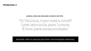 PROBLEMA //
"Oi Vinícius, como está a nenê?
Leva camomila para Lorena.
É bom para amamentação."
Juliano, dono do mercado no bairro do Vini:
Aprender sobre as pessoas para fazer recomendações relevantes.
 