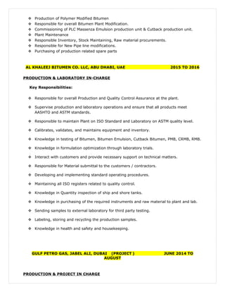  Production of Polymer Modified Bitumen
 Responsible for overall Bitumen Plant Modification.
 Commissioning of PLC Massenza Emulsion production unit & Cutback production unit.
 Plant Maintenance
 Responsible Inventory, Stock Maintaining, Raw material procurements.
 Responsible for New Pipe line modifications.
 Purchasing of production related spare parts
AL KHALEEJ BITUMEN CO. LLC, ABU DHABI, UAE 2015 TO 2016
PRODUCTION & LABORATORY IN-CHARGE
Key Responsibilities:
 Responsible for overall Production and Quality Control Assurance at the plant.
 Supervise production and laboratory operations and ensure that all products meet
AASHTO and ASTM standards.
 Responsible to maintain Plant on ISO Standard and Laboratory on ASTM quality level.
 Calibrates, validates, and maintains equipment and inventory.
 Knowledge in testing of Bitumen, Bitumen Emulsion, Cutback Bitumen, PMB, CRMB, RMB.
 Knowledge in formulation optimization through laboratory trials.
 Interact with customers and provide necessary support on technical matters.
 Responsible for Material submittal to the customers / contractors.
 Developing and implementing standard operating procedures.
 Maintaining all ISO registers related to quality control.
 Knowledge in Quantity inspection of ship and shore tanks.
 Knowledge in purchasing of the required instruments and raw material to plant and lab.
 Sending samples to external laboratory for third party testing.
 Labeling, storing and recycling the production samples.
 Knowledge in health and safety and housekeeping.
GULF PETRO GAS, JABEL ALI, DUBAI (PROJECT ) JUNE 2014 TO
AUGUST
PRODUCTION & PROJECT IN CHARGE
 