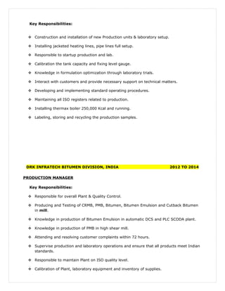 Key Responsibilities:
 Construction and installation of new Production units & laboratory setup.
 Installing jacketed heating lines, pipe lines full setup.
 Responsible to startup production and lab.
 Calibration the tank capacity and fixing level gauge.
 Knowledge in formulation optimization through laboratory trials.
 Interact with customers and provide necessary support on technical matters.
 Developing and implementing standard operating procedures.
 Maintaining all ISO registers related to production.
 Installing thermax boiler 250,000 Kcal and running.
 Labeling, storing and recycling the production samples.
DRK INFRATECH BITUMEN DIVISION, INDIA 2012 TO 2014
PRODUCTION MANAGER
Key Responsibilities:
 Responsible for overall Plant & Quality Control.
 Producing and Testing of CRMB, PMB, Bitumen, Bitumen Emulsion and Cutback Bitumen
in mill.
 Knowledge in production of Bitumen Emulsion in automatic DCS and PLC SCODA plant.
 Knowledge in production of PMB in high shear mill.
 Attending and resolving customer complaints within 72 hours.
 Supervise production and laboratory operations and ensure that all products meet Indian
standards.
 Responsible to maintain Plant on ISO quality level.
 Calibration of Plant, laboratory equipment and inventory of supplies.
 