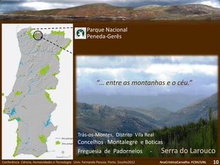 Conferência Ciência, Humanidades e Tecnologia. Univ. Fernando Pessoa. Porto. 5Junho2012 AnaCristinaCarvalho. FCSH/UNL 10
Parque Nacional
Peneda-Gerês
Trás-os-Montes, Distrito Vila Real
Concelhos Montalegre e Boticas
Freguesia de Padornelos - Serra do Larouco
“… entre as montanhas e o céu.”
 