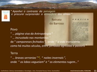 11Conferência Ciência, Humanidades e Tecnologia. Univ. Fernando Pessoa. Porto. 5Junho2012 AnaCristinaCarvalho. FCSH/UNL
Terra
“ … bravas serranias ”*, “ noites invernais ”,
onde “ os lobos vagueiam” e “ os elementos rugem…”
Retrato
do Barroso
Povo
“ … página viva da Antropologia ”
“ … incrustado nas montanhas ”
de “ camponeses fechados ”, onde “ a vida transcorria,
como há muitos séculos, entre jornadas agrícolas e pastoris ”
“ Apanhei o contraste da paisagem
e procurei surpreender a atmosfera das almas ”
 