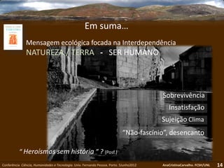 14
Em suma…
“Não-fascínio”, desencanto
Insatisfação
Sujeição Clima
Sobrevivência
Conferência Ciência, Humanidades e Tecnologia. Univ. Fernando Pessoa. Porto. 5Junho2012 AnaCristinaCarvalho. FCSH/UNL
“ Heroísmos sem história ” ? (Posf.)
Mensagem ecológica focada na Interdependência
NATUREZA / TERRA - SER HUMANO
 
