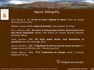 Conferência Ciência, Humanidades e Tecnologia. Univ. Fernando Pessoa. Porto. 5Junho2012 AnaCristinaCarvalho. FCSH/UNL 15
 Obrigada pela atenção
ALVES, Ricardo A. .s/d. Ferreira de Castro. Catálogo do Museu. Sintra, ed. Câmara
Municipal de Sintra, 95 p.
BARDIN, Laurence (1995). Análise de Conteúdo. Lisboa, Edições 70, 229 pp.
BUELL, Lawrence. 2005. The Future of Environmental Criticism: Environmental Crisis
and Literary Imagination. Malden, USA, Oxford, UK, Victoria, Australia, Blackwell
publishing, 188 pp.
COUPE, Laurence. 2000. The Green studies Reader: From Romanticism to
Ecocriticism. New York, Routledge, 315 p.
FRANCO, António C.. 1988. “O Significado da Selva na obra de Ferreira de Castro”, in
Colóquio-Letras, Nº 104-195, Julho – Outubro, pp. 62-69.
ODUM, Eugene P. (2001, 1973). Fundamentos da Ecologia. Lisboa, F. Calouste
Gulbenkian, 927 pp.
Alguma Bibliografia
 