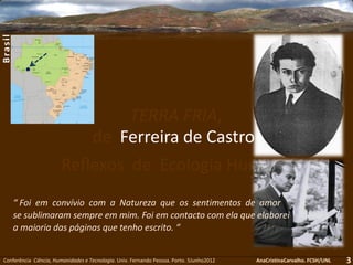TERRA FRIA,
de Ferreira de Castro:
Reflexos de Ecologia Humana
Conferência Ciência, Humanidades e Tecnologia. Univ. Fernando Pessoa. Porto. 5Junho2012 AnaCristinaCarvalho. FCSH/UNL
“ Foi em convívio com a Natureza que os sentimentos de amor
se sublimaram sempre em mim. Foi em contacto com ela que elaborei
a maioria das páginas que tenho escrito. “
3
Brasil
 
