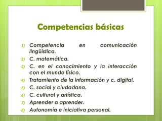 Competencias básicas
1)   Competencia            en   comunicación
     lingüística.
2)   C. matemática.
3)   C. en el conocimiento y la interacción
     con el mundo físico.
4)   Tratamiento de la información y c. digital.
5)   C. social y ciudadana.
6)   C. cultural y artística.
7)   Aprender a aprender.
8)   Autonomía e iniciativa personal.
 