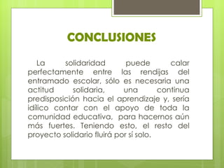 CONCLUSIONES
   La     solidaridad        puede        calar
perfectamente entre las rendijas del
entramado escolar, sólo es necesaria una
actitud      solidaria,     una        continua
predisposición hacia el aprendizaje y, sería
idílico contar con el apoyo de toda la
comunidad educativa, para hacernos aún
más fuertes. Teniendo esto, el resto del
proyecto solidario fluirá por sí solo.
 