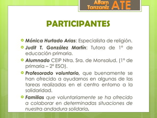 PARTICIPANTES
   Mónica Hurtado Arias: Especialista de religión.
   Judit T. González Martín: Tutora de 1º de
    educación primaria.
   Alumnado CEIP Ntra. Sra. de Monsalud. (1º de
    primaria – 2º ESO).
   Profesorado voluntario, que buenamente se
    han ofrecido a ayudarnos en algunas de las
    tareas realizadas en el centro entorno a la
    solidaridad.
   Familias que voluntariamente se ha ofrecido
    a colaborar en determinadas situaciones de
    nuestra andadura solidaria.
 
