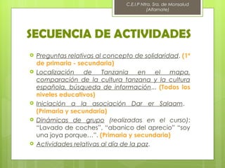 C.E.I.P Ntra. Sra. de Monsalud
                                            (Alfarnate)




SECUENCIA DE ACTIVIDADES
   Preguntas relativas al concepto de solidaridad. (1º
    de primaria - secundaria)
   Localización    de    Tanzania en       el mapa,
    comparación de la cultura tanzana y la cultura
    española, búsqueda de información... (Todos los
    niveles educativos)
   Iniciación a la asociación Dar er Salaam.
    (Primaria y secundaria)
   Dinámicas de grupo (realizadas en el curso):
    “Lavado de coches”, “abanico del aprecio” “soy
    una joya porque…”. (Primaria y secundaria)
   Actividades relativas al día de la paz.
 