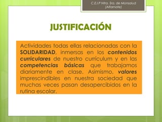 C.E.I.P Ntra. Sra. de Monsalud
                                     (Alfarnate)




          JUSTIFICACIÓN
Actividades todas ellas relacionadas con la
SOLIDARIDAD, inmersas en los contenidos
curriculares de nuestro currículum y en las
competencias básicas que trabajamos
diariamente en clase. Asimismo, valores
imprescindibles en nuestra sociedad que
muchas veces pasan desapercibidos en la
rutina escolar.
 
