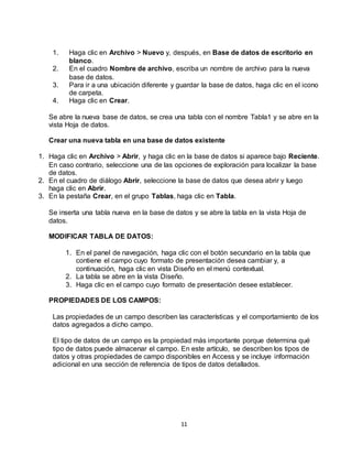 11
1. Haga clic en Archivo > Nuevo y, después, en Base de datos de escritorio en
blanco.
2. En el cuadro Nombre de archivo, escriba un nombre de archivo para la nueva
base de datos.
3. Para ir a una ubicación diferente y guardar la base de datos, haga clic en el icono
de carpeta.
4. Haga clic en Crear.
Se abre la nueva base de datos, se crea una tabla con el nombre Tabla1 y se abre en la
vista Hoja de datos.
Crear una nueva tabla en una base de datos existente
1. Haga clic en Archivo > Abrir, y haga clic en la base de datos si aparece bajo Reciente.
En caso contrario, seleccione una de las opciones de exploración para localizar la base
de datos.
2. En el cuadro de diálogo Abrir, seleccione la base de datos que desea abrir y luego
haga clic en Abrir.
3. En la pestaña Crear, en el grupo Tablas, haga clic en Tabla.
Se inserta una tabla nueva en la base de datos y se abre la tabla en la vista Hoja de
datos.
MODIFICAR TABLA DE DATOS:
1. En el panel de navegación, haga clic con el botón secundario en la tabla que
contiene el campo cuyo formato de presentación desea cambiar y, a
continuación, haga clic en vista Diseño en el menú contextual.
2. La tabla se abre en la vista Diseño.
3. Haga clic en el campo cuyo formato de presentación desee establecer.
PROPIEDADES DE LOS CAMPOS:
Las propiedades de un campo describen las características y el comportamiento de los
datos agregados a dicho campo.
El tipo de datos de un campo es la propiedad más importante porque determina qué
tipo de datos puede almacenar el campo. En este artículo, se describen los tipos de
datos y otras propiedades de campo disponibles en Access y se incluye información
adicional en una sección de referencia de tipos de datos detallados.
 