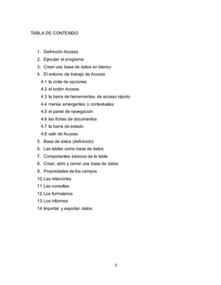 3
TABLA DE CONTENIDO
1. Definición Access
2. Ejecutar el programa
3. Crear una base de datos en blanco
4. El entorno de trabajo de Access
4.1 la cinta de opciones
4.2 el botón Access
4.3 la barra de herramientas de acceso rápido
4.4 menús emergentes o contextuales
4.5 el panel de navegación
4.6 las fichas de documentos
4.7 la barra de estado
4.8 salir de Access
5. Base de datos (definición)
6. Las tablas como base de datos
7. Componentes básicos de la tabla
8. Crear, abrir y cerrar una base de datos
9. Propiedades de los campos
10.Las relaciones
11.Las consultas
12.Los formularios
13.Los informes
14.Importar y exportar datos
 