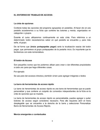 6
EL ENTORNO DE TRABAJO DE ACCESS:
La cinta de opciones
Contiene todas las opciones del programa agrupadas en pestañas. Al hacer clic en una
pestaña accederemos a su ficha que contiene los botones y menús, organizados en
categorías o grupos.
Durante el curso utilizaremos continuamente en esta cinta. Para referimos a un
determinado botón necesitaremos saber en qué pestaña se encuentra y, para más
seña, el grupo.
De tal forma que (inicio portapapeles pegar) sería la localización exacta del botón
pegar, que permanece al grupo portapapeles de la pestaña inicio. Es importante que te
familiarices con esta nomenclatura.
El botón de Access
Son pequeños iconos que los podemos utilizar para crear o dar diferentes propiedades
a cada uno para que haga diferentes cosas.
Por ejemplo:
Se usa para dar accesos directos y también sirven para agregar imágenes o textos
La barra de herramientas de acceso rápido
La barra de herramientas de acceso rápido es una barra de herramientas que se puede
personalizar y que contiene un conjunto de comandos independientes de la ficha en la
cinta de opciones que se muestra.
La barra de herramientas de acceso rápido es personalizable, puedes agregar o quitar
botones de acceso según consideres necesario. Para ello requieres abrir el menú
desplegable que se encuentra a la derecha de la barra y seleccionar Personalizar
Barra de Herramientas de Acceso Rápido.
Menús emergentes o contextuales
 