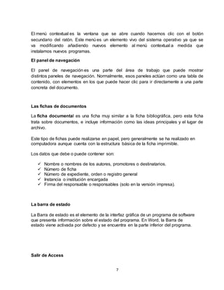 7
El menú contextual es la ventana que se abre cuando hacemos clic con el botón
secundario del ratón. Este menú es un elemento vivo del sistema operativo ya que se
va modificando añadiendo nuevos elemento al menú contextual a medida que
instalamos nuevos programas.
El panel de navegación
El panel de navegación es una parte del área de trabajo que puede mostrar
distintos paneles de navegación. Normalmente, esos paneles actúan como una tabla de
contenido, con elementos en los que puede hacer clic para ir directamente a una parte
concreta del documento.
Las fichas de documentos
La ficha documental es una ficha muy similar a la ficha bibliográfica, pero esta ficha
trata sobre documentos, e incluye información como las ideas principales y el lugar de
archivo.
Este tipo de fichas puede realizarse en papel, pero generalmente se ha realizado en
computadora aunque cuenta con la estructura básica de la ficha imprimible.
Los datos que debe o puede contener son:
 Nombre o nombres de los autores, promotores o destinatarios.
 Número de ficha
 Número de expediente, orden o registro general
 Instancia o institución encargada
 Firma del responsable o responsables (solo en la versión impresa).
La barra de estado
La Barra de estado es el elemento de la interfaz gráfica de un programa de software
que presenta información sobre el estado del programa. En Word, la Barra de
estado viene activada por defecto y se encuentra en la parte inferior del programa.
Salir de Access
 