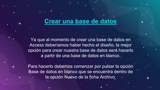Ya que al momento de crear una base de datos en
Access deberíamos haber hecho el diseño, la mejor
opción para crear nuestra base de datos será hacerlo
a partir de una base de datos en blanco.
Para hacerlo debemos comenzar por pulsar la opción
Base de datos en blanco que se encuentra dentro de
la opción Nuevo de la ficha Archivo.
Crear una base de datos