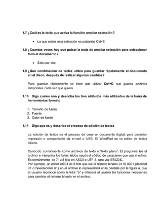 1.7 ¿Cuál es la tecla que activa la función ampliar selección?
 La que activa esta selección es pulsando Ctrl+E
1.8 ¿Cuantas veces hay que pulsar la tecla de ampliar selección para seleccionar
todo el documento?
 Solo una vez
1.9 ¿Qué combinación de teclas utiliza para guardar rápidamente el documento
en el disco, después de realizar algunos cambios?
Para guardar rápidamente se tiene que utilizar Ctrl+G que guarda archivos
temporales cada vez que quiera.
1.10 Diga cuales son y describa los tres atributos más utilizados de la barra de
herramientas formato
1. Tamaño de fuente
2. Fuente
3. Color de fuente
1.11 Diga que es y describa el proceso de edición de textos
La edición de textos es el proceso de crear un documento digital, para posterior
impresión o compartición vía e-mail o USB. El WordPad es un editor de textos
básico.
Conocido comúnmente como archivos de texto o “texto plano”. El programa lee el
archivo e interpreta los bytes leídos según el código de caracteres que usa el editor.
Es comúnmente de 7- u 8-bits en ASCII o UTF-8, rara vez EBCDIC.
Por ejemplo, un editor ASCII de 8 bits que lee el número binario 0110 0001 (decimal
97 o hexadecimal 61) en el archivo lo representará en la pantalla por la figura a, que
el usuario reconoce como la letra "a" y ofrecerá al usuario las funciones necesarias
para cambiar el número binario en el archivo.
 