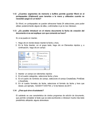 1.12 ¿Cuantos segmentos de memoria o buffers permite guardar Word en el
portapapeles (Clipboard) para tenerlos a la mano y utilizados cuando se
necesiten pegar en un texto?
En Word, en portapapeles se pueden almacenar hasta 24 selecciones, para poder
utilizar posteriormente alguna de ellas, o eliminarlas si ya no nos interesan.
1.13 ¿Es posible introducir en el mismo documento la fecha de creación del
documento si es así explique con que comando se hace?
Si, si se puede en insertar.
1. Haga clic en donde desee insertar la fecha u hora.
2. En la ficha Insertar, en el grupo texto, haga clic en Elementos rápidos y, a
continuación, haga clic en campo
3. Insertar un campo con elementos rápidos
4. En el cuadro categorías, seleccione fecha y hora.
5. En el cuadro de nombres de campo, seleccione el campo CreateDate, PrintDate
o SaveDate.
6. En el cuadro formatos de fecha, seleccione el formato de fecha y hora que
desee, por ejemplo, 12/2/2017 9:45 P.M. o 12 de febrero de 2017.
1.14 ¿Para qué sirve el autotexto?
El autotexto es una característica de ciertos programas de edición de documento,
que permite completar el texto que se está escribiendo o introducir mucho más texto
predefinido utilizando alguna abreviatura
 
