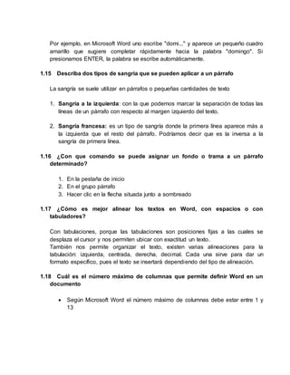 Por ejemplo, en Microsoft Word uno escribe "domi..." y aparece un pequeño cuadro
amarillo que sugiere completar rápidamente hacia la palabra "domingo". Si
presionamos ENTER, la palabra se escribe automáticamente.
1.15 Describa dos tipos de sangría que se pueden aplicar a un párrafo
La sangría se suele utilizar en párrafos o pequeñas cantidades de texto
1. Sangría a la izquierda: con la que podemos marcar la separación de todas las
líneas de un párrafo con respecto al margen izquierdo del texto.
2. Sangría francesa: es un tipo de sangría donde la primera línea aparece más a
la izquierda que el resto del párrafo. Podríamos decir que es la inversa a la
sangría de primera línea.
1.16 ¿Con que comando se puede asignar un fondo o trama a un párrafo
determinado?
1. En la pestaña de inicio
2. En el grupo párrafo
3. Hacer clic en la flecha situada junto a sombreado
1.17 ¿Cómo es mejor alinear los textos en Word, con espacios o con
tabuladores?
Con tabulaciones, porque las tabulaciones son posiciones fijas a las cuales se
desplaza el cursor y nos permiten ubicar con exactitud un texto.
También nos permite organizar el texto, existen varias alineaciones para la
tabulación: izquierda, centrada, derecha, decimal. Cada una sirve para dar un
formato específico, pues el texto se insertará dependiendo del tipo de alineación.
1.18 Cuál es el número máximo de columnas que permite definir Word en un
documento
 Según Microsoft Word el número máximo de columnas debe estar entre 1 y
13
 