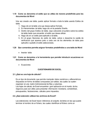 1.19 Como se denomina el estilo que se utiliza de manera predefinida para los
documentos de Word
Una vez creada una tabla, puede aplicar formato a toda la tabla usando Estilos de
tabla.
1. Haga clic en la tabla a la que desea aplicar formato.
2. En Herramientas de tabla, haga clic en la pestaña Diseño.
3. Dentro del grupo Estilos de tabla, vaya colocando el puntero sobre los estilos
de tabla hasta que encuentre el estilo que desea utilizar.
4. Haga clic en un estilo para aplicarlo a la tabla.
5. En el grupo Opciones de estilo de tabla, active o desactive la casilla de
verificación que aparece junto a cada uno de los elementos de tabla para
aplicarle o quitarle el estilo seleccionado.
1.20 Que comandos permite asignar formatos predefinidos a una tabla de Word
 Insertar tabla
1.21 Como se denomina a la herramienta que permite introducir ecuaciones en
documentos de Word
 Ecuaciones
CUESTIONARIO DE EXCEL
2.1 ¿Qué es una hoja de cálculo?
Es un tipo de documento que permite manipular datos numéricos y alfanuméricos
dispuestos en forma de tablas compuestas por celdas, las cuales se suelen
organizar en una matriz bidimensional de filas y columnas.
Las hojas de cálculo de Excel encuentran gran aplicación en el mundo de los
negocios pues son útiles para presentar información monetaria, contabilidad,
presupuestos, facturaciones, cálculos para impuestos.
2.2 ¿Qué extensión utilizan los archivos de Excel?
Las extensiones de Excel hacen referencia al conjunto de letras en las que puede
terminar el nombre de un fichero, las cuales identifican al fichero como un
 