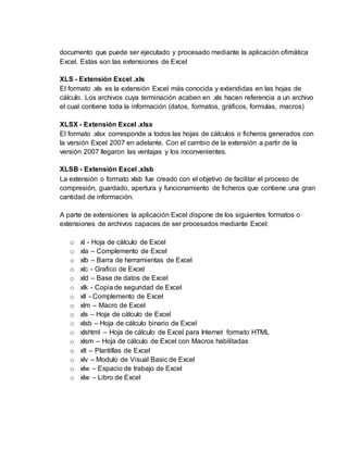 documento que puede ser ejecutado y procesado mediante la aplicación ofimática
Excel. Estas son las extensiones de Excel
XLS - Extensión Excel .xls
El formato .xls es la extensión Excel más conocida y extendidas en las hojas de
cálculo. Los archivos cuya terminación acaben en .xls hacen referencia a un archivo
el cual contiene toda la información (datos, formatos, gráficos, formulas, macros)
XLSX - Extensión Excel .xlsx
El formato .xlsx corresponde a todos las hojas de cálculos o ficheros generados con
la versión Excel 2007 en adelante. Con el cambio de la extensión a partir de la
versión 2007 llegaron las ventajas y los inconvenientes.
XLSB - Extensión Excel .xlsb
La extensión o formato xlsb fue creado con el objetivo de facilitar el proceso de
compresión, guardado, apertura y funcionamiento de ficheros que contiene una gran
cantidad de información.
A parte de extensiones la aplicación Excel dispone de los siguientes formatos o
extensiones de archivos capaces de ser procesados mediante Excel:
o xl - Hoja de cálculo de Excel
o xla – Complemento de Excel
o xlb – Barra de herramientas de Excel
o xlc - Grafico de Excel
o xld – Base de datos de Excel
o xlk - Copia de seguridad de Excel
o xll - Complemento de Excel
o xlm – Macro de Excel
o xls – Hoja de cálculo de Excel
o xlsb – Hoja de cálculo binario de Excel
o xlshtml – Hoja de cálculo de Excel para Internet formato HTML
o xlsm – Hoja de cálculo de Excel con Macros habilitadas
o xlt – Plantillas de Excel
o xlv – Modulo de Visual Basic de Excel
o xlw – Espacio de trabajo de Excel
o xlw – Libro de Excel
 