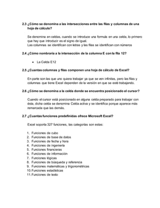 2.3 ¿Cómo se denomina a las intersecciones entre las filas y columnas de una
hoja de cálculo?
Se denomina en celdas, cuando se introduce una formula en una celda, lo primero
que hay que introducir es el signo de igual.
Las columnas se identifican con letras y las filas se identifican con números
2.4 ¿Cómo nombraría a la intersección de la columna E con la fila 12?
 La Celda E12
2.5 ¿Cuantas columnas y filas componen una hoja de cálculo de Excel?
En parte son las que uno quiera trabajar ya que se ven infinitas, pero las filas y
columnas que tiene Excel dependen de la versión en que se esté trabajando.
2.6 ¿Cómo se denomina a la celda donde se encuentra posicionado el cursor?
Cuando el cursor está posicionado en alguna celda preparado para trabajar con
ésta, dicha celda se denomina Celda activa y se identifica porque aparece más
remarcada que las demás.
2.7 ¿Cuantas funciones predefinidas ofrece Microsoft Excel?
Excel soporta 327 funciones, las categorías son estas:
1. Funciones de cubo
2. Funciones de base de datos
3. Funciones de fecha y hora
4. Funciones de ingeniería
5. Funciones financieras
6. Funciones de información
7. Funciones lógicas
8. Funciones de búsqueda y referencia
9. Funciones matemáticas y trigonométricas
10.Funciones estadísticas
11.Funciones de texto
 