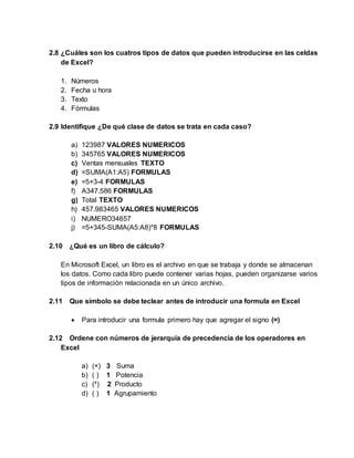 2.8 ¿Cuáles son los cuatros tipos de datos que pueden introducirse en las celdas
de Excel?
1. Números
2. Fecha u hora
3. Texto
4. Fórmulas
2.9 Identifique ¿De qué clase de datos se trata en cada caso?
a) 123987 VALORES NUMERICOS
b) 345765 VALORES NUMERICOS
c) Ventas mensuales TEXTO
d) =SUMA(A1:A5) FORMULAS
e) =5+3-4 FORMULAS
f) A347.586 FORMULAS
g) Total TEXTO
h) 457.983465 VALORES NUMERICOS
i) NUMERO34657
j) =5+345-SUMA(A5:A8)*8 FORMULAS
2.10 ¿Qué es un libro de cálculo?
En Microsoft Excel, un libro es el archivo en que se trabaja y donde se almacenan
los datos. Como cada libro puede contener varias hojas, pueden organizarse varios
tipos de información relacionada en un único archivo.
2.11 Que símbolo se debe teclear antes de introducir una formula en Excel
 Para introducir una formula primero hay que agregar el signo (=)
2.12 Ordene con números de jerarquía de precedencia de los operadores en
Excel
a) (+) 3 Suma
b) ( ) 1 Potencia
c) (*) 2 Producto
d) ( ) 1 Agrupamiento
 