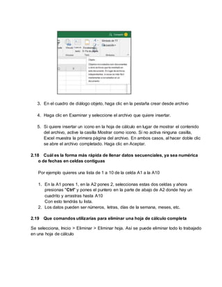 3. En el cuadro de diálogo objeto, haga clic en la pestaña crear desde archivo
4. Haga clic en Examinar y seleccione el archivo que quiere insertar.
5. Si quiere insertar un icono en la hoja de cálculo en lugar de mostrar el contenido
del archivo, active la casilla Mostrar como icono. Si no activa ninguna casilla,
Excel muestra la primera página del archivo. En ambos casos, al hacer doble clic
se abre el archivo completado. Haga clic en Aceptar.
2.18 Cuál es la forma más rápida de llenar datos secuenciales, ya sea numérica
o de fechas en celdas contiguas
Por ejemplo quieres una lista de 1 a 10 de la celda A1 a la A10
1. En la A1 pones 1, en la A2 pones 2, seleccionas estas dos celdas y ahora
presionas "Ctrl" y pones el puntero en la parte de abajo de A2 donde hay un
cuadrito y arrastras hasta A10
Con esto tendrás tu lista.
2. Los datos pueden ser números, letras, días de la semana, meses, etc.
2.19 Que comandos utilizarías para eliminar una hoja de cálculo completa
Se selecciona, Inicio > Eliminar > Eliminar hoja. Así se puede eliminar todo lo trabajado
en una hoja de cálculo
 