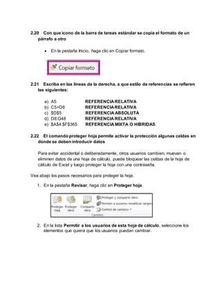 2.20 Con que icono de la barra de tareas estándar se copia el formato de un
párrafo a otro
 En la pestaña Inicio, haga clic en Copiar formato.
2.21 Escriba en las líneas de la derecha, a que estilo de referencias se refieren
las siguientes:
a) A5 REFERENCIA RELATIVA
b) C5+D8 REFERENCIA RELATIVA
c) $D$5 REFERENCIA ABSOLUTA
d) D8:G48 REFERENCIA RELATIVA
e) $A$4:$F$365 REFERENCIA MIXTA O HIBRIDAS
2.22 El comando proteger hoja permite activar la protección algunas celdas en
donde se deben introducir datos
Para evitar accidental o deliberadamente, otros usuarios cambien, muevan o
eliminen datos de una hoja de cálculo, puede bloquear las celdas de la hoja de
cálculo de Excel y luego proteger la hoja con una contraseña.
Vea abajo los pasos necesarios para proteger la hoja.
1. En la pestaña Revisar, haga clic en Proteger hoja.
2. En la lista Permitir a los usuarios de esta hoja de cálculo, seleccione los
elementos que quiera que los usuarios puedan cambiar.
 