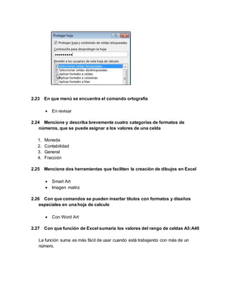 2.23 En que menú se encuentra el comando ortografía
 En revisar
2.24 Mencione y describa brevemente cuatro categorías de formatos de
números, que se puede asignar a los valores de una celda
1. Moneda
2. Contabilidad
3. General
4. Fracción
2.25 Mencione dos herramientas que faciliten la creación de dibujos en Excel
 Smart Art
 Imagen matriz
2.26 Con que comandos se pueden insertar títulos con formatos y diseños
especiales en una hoja de calculo
 Con Word Art
2.27 Con que función de Excel sumaria los valores del rango de celdas A5:A40
La función suma es más fácil de usar cuando está trabajando con más de un
número.
 