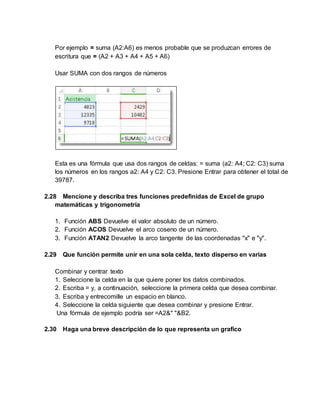 Por ejemplo = suma (A2:A6) es menos probable que se produzcan errores de
escritura que = (A2 + A3 + A4 + A5 + A6)
Usar SUMA con dos rangos de números
Esta es una fórmula que usa dos rangos de celdas: = suma (a2: A4; C2: C3) suma
los números en los rangos a2: A4 y C2: C3. Presione Entrar para obtener el total de
39787.
2.28 Mencione y describa tres funciones predefinidas de Excel de grupo
matemáticas y trigonometría
1. Función ABS Devuelve el valor absoluto de un número.
2. Función ACOS Devuelve el arco coseno de un número.
3. Función ATAN2 Devuelve la arco tangente de las coordenadas "x" e "y".
2.29 Que función permite unir en una sola celda, texto disperso en varias
Combinar y centrar texto
1. Seleccione la celda en la que quiere poner los datos combinados.
2. Escriba = y, a continuación, seleccione la primera celda que desea combinar.
3. Escriba y entrecomille un espacio en blanco.
4. Seleccione la celda siguiente que desea combinar y presione Entrar.
Una fórmula de ejemplo podría ser =A2&" "&B2.
2.30 Haga una breve descripción de lo que representa un grafico
 