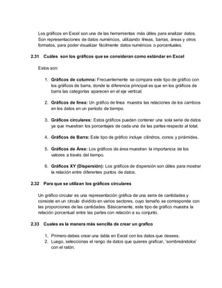 Los gráficos en Excel son una de las herramientas más útiles para analizar datos.
Son representaciones de datos numéricos, utilizando líneas, barras, áreas y otros
formatos, para poder visualizar fácilmente datos numéricos o porcentuales.
2.31 Cuáles son los gráficos que se consideran como estándar en Excel
Estos son:
1. Gráficos de columna: Frecuentemente se compara este tipo de gráfico con
los gráficos de barra, donde la diferencia principal es que en los gráficos de
barra las categorías aparecen en el eje vertical.
2. Gráficos de línea: Un gráfico de línea muestra las relaciones de los cambios
en los datos en un período de tiempo.
3. Gráficos circulares: Estos gráficos pueden contener una sola serie de datos
ya que muestran los porcentajes de cada una de las partes respecto al total.
4. Gráficos de Barra: Este tipo de gráfico incluye cilindros, conos y pirámides.
5. Gráficos de Área: Los gráficos de área muestran la importancia de los
valores a través del tiempo.
6. Gráficos XY (Dispersión): Los gráficos de dispersión son útiles para mostrar
la relación entre diferentes puntos de datos.
2.32 Para que se utilizan los gráficos circulares
Un gráfico circular es una representación gráfica de una serie de cantidades y
consiste en un círculo dividido en varios sectores, cuyo tamaño se corresponde con
las proporciones de las cantidades. Básicamente, este tipo de gráfico muestra la
relación porcentual entre las partes con relación a su conjunto.
2.33 Cuales es la manera más sencilla de crear un grafico
1. Primero debes crear una tabla en Excel con los datos que desees.
2. Luego, seleccionas el rango de datos que quieres graficar, ‘sombreándolos’
con el ratón.
 