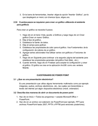 3. En la barra de herramientas, Insertar eliges la opción “Insertar Gráfico”, por lo
que desplegará un menú con diversos tipos, eliges uno.
2.34 Cuantos pasos se requieren para crear un gráfico utilizando el asistente
para gráficos
Para crear un gráfico se necesita 8 pasos:
1. Haga clic en el menú Vista, apunte a Gráficos y luego haga clic en Crear
gráfico Crear un nuevo Gráfico.
2. Elija el tipo de gráfico.
3. Establezca la fuente de datos.
4. Elija el campo para graficar.
5. Establezca las propiedades de color para el gráfico. Vea Fundamentos de la
configuración de colores de un gráfico.
6. Agregar series adicionales Vea Utilizar series con gráficos o Funciones de
gráfico.
7. Haga clic en Siguiente para continuar a la segunda página del asistente para
establecer las propiedades generales del gráfico final (título, etc.).
8. Cuando termine, haga clic en Finalizar para aceptar la configuración y crear
el gráfico. El gráfico se crea en la aplicación ArcGIS como una ventana
flotante.
CUESTIONARIO DE POWER POINT
3.1 ¿Que es una presentación electrónica?
Es una presentación que utiliza alguna herramienta multimedia como por ejemplo
imágenes, audios, archivos electrónicos, etc., las cuales son transmitidas a
través del internet por algún dispositivo electrónico (móvil, ordenador)
3.2 Describa dos maneras de abrir un documento de power point
1. Haz clic en Inicio > Todos los programas > carpeta Microsoft Office >
PowerPoint.
2. Haz clic en un archivo con extensión de PowerPoint (por ejemplo, PPT para
archivos PowerPoint hasta 2007, PPTX o PPTM para versiones posteriores).
 