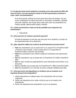 3.3 Al ejecutar power point mediante el comando nuevo documento de office del
menú de inicio ¿con que opciones cuenta en la ficha general para comenzar a
crear o abrir una presentación?
En la ficha general, además de iconos para iniciar otros documentos, hay dos
iconos: presentación en blanco para abrir un documento sin plantilla y asistente
para auto contenido, que te guía paso a paso para crear una presentación de
manera sencilla, seleccionando estilos y diseños.
3.4 ¿Cómo se denomina a cada una de las pantallas que componen una
presentación?
 Diapositivas
3.5 ¿Para qué sirve la ventana o panel de esquema?
El Panel de esquema es una guía que sirve para ver el contenido y el orden de
las diapositivas antes de su proyección.
3.6 ¿Que extensión utilizan los archivos de presentaciones de power point?
 Pptx Una presentación que se puede abrir en un equipo PC en PowerPoint 2007
y versiones más recientes, o que se puede abrir en un equipo Mac en
PowerPoint 2008 y versiones más recientes
 Pptm Una presentación que contiene código de Visual Basic para aplicaciones
(VBA).
 Ppt Una presentación que se puede abrir en PowerPoint 97 a Office PowerPoint
2003.
 Xps Un nuevo formato de papel electrónico para intercambiar documentos en su
forma final.
 Pot Una plantilla que se puede abrir en PowerPoint 97 a Office PowerPoint 2003.
 Xml Una presentación en un formato de archivo estándar habilitado para XML.
3.7 ¿Para qué sirven las diapositivas en miniatura que se muestran en la
izquierda del panel de la diapositiva?
1. Añadir diapositivas en cualquier lugar de la presentación tras la primera
diapositiva.
2. Definir una diapositiva como oculta, de forma que no se muestre en la
presentación.
3. Borrar una diapositiva de la presentación si ya no es necesaria.
 