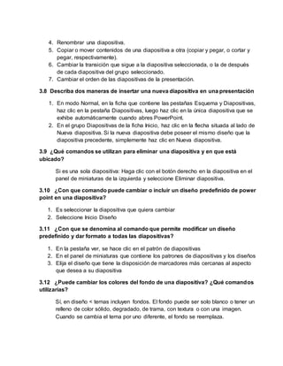 4. Renombrar una diapositiva.
5. Copiar o mover contenidos de una diapositiva a otra (copiar y pegar, o cortar y
pegar, respectivamente).
6. Cambiar la transición que sigue a la diapositiva seleccionada, o la de después
de cada diapositiva del grupo seleccionado.
7. Cambiar el orden de las diapositivas de la presentación.
3.8 Describa dos maneras de insertar una nueva diapositiva en una presentación
1. En modo Normal, en la ficha que contiene las pestañas Esquema y Diapositivas,
haz clic en la pestaña Diapositivas, luego haz clic en la única diapositiva que se
exhibe automáticamente cuando abres PowerPoint.
2. En el grupo Diapositivas de la ficha Inicio, haz clic en la flecha situada al lado de
Nueva diapositiva. Si la nueva diapositiva debe poseer el mismo diseño que la
diapositiva precedente, simplemente haz clic en Nueva diapositiva.
3.9 ¿Qué comandos se utilizan para eliminar una diapositiva y en que está
ubicado?
Si es una sola diapositiva: Haga clic con el botón derecho en la diapositiva en el
panel de miniaturas de la izquierda y seleccione Eliminar diapositiva.
3.10 ¿Con que comando puede cambiar o incluir un diseño predefinido de power
point en una diapositiva?
1. Es seleccionar la diapositiva que quiera cambiar
2. Seleccione Inicio Diseño
3.11 ¿Con que se denomina al comando que permite modificar un diseño
predefinido y dar formato a todas las diapositivas?
1. En la pestaña ver, se hace clic en el patrón de diapositivas
2. En el panel de miniaturas que contiene los patrones de diapositivas y los diseños
3. Elija el diseño que tiene la disposición de marcadores más cercanas al aspecto
que desea a su diapositiva
3.12 ¿Puede cambiar los colores del fondo de una diapositiva? ¿Qué comandos
utilizarías?
Sí, en diseño < temas incluyen fondos. El fondo puede ser solo blanco o tener un
relleno de color sólido, degradado, de trama, con textura o con una imagen.
Cuando se cambia el tema por uno diferente, el fondo se reemplaza.
 