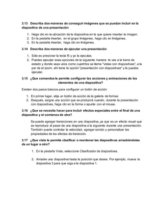 3.13 Describa dos maneras de conseguir imágenes que se puedan incluir en la
diapositiva de una presentación
1. Haga clic en la ubicación de la diapositiva en la que quiere insertar la imagen.
2. En la pestaña Insertar, en el grupo Imágenes, haga clic en Imágenes.
3. En la pestaña Insertar, haga clic en Imágenes.
3.14 Describa dos maneras de ejecutar una presentación
1. Sólo es presionar la tecla f5 y ya la ejecutas.
2. Puedes ejecutar esas opciones de la siguiente manera: te vas a la barra de
estado y donde veas unos como cuadritos se llama "vistas con diapositivas", a la
par de el zoom, ahí tiene la opción "presentación con diapositivas" y la puedes
ejecutar.
3.15 ¿Que comandos le permite configurar las acciones y animaciones de los
elementos de una diapositiva?
Existen dos pasos básicos para configurar un botón de acción:
1. En primer lugar, elija un botón de acción de la galería de formas
2. Después, asigne una acción que se producirá cuando, durante la presentación
con diapositivas, haga clic en la forma o apunte con el mouse.
3.16 ¿Que se necesita hacer para incluir efectos especiales entre el final de una
diapositiva y el comienzo de otra?
Se puede agregar transiciones en una diapositiva, ya que es un efecto visual que
se reproduce al pasar de una diapositiva a la siguiente durante una presentación.
También puede controlar la velocidad, agregar sonido y personalizar las
propiedades de los efectos de transición.
3.17 ¿Que vista le permite clasificar o reordenar las diapositivas arrastrándolas
de un lugar a otro?
1. En la pestaña Vista, seleccione Clasificador de diapositivas.
2. Arrastre una diapositiva hasta la posición que desee. Por ejemplo, mueva la
diapositiva 3 para que siga a la diapositiva 1.
 