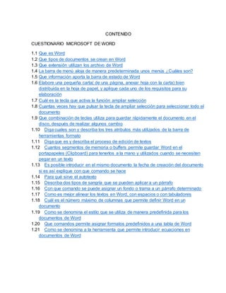 CONTENIDO
CUESTIONARIO MICROSOFT DE WORD
1.1 Que es Word
1.2 Que tipos de documentos se crean en Word
1.3 Que extensión utilizan los archivo de Word
1.4 La barra de menú aloja de manera predeterminada unos menús ¿Cuáles son?
1.5 Que información aporta la barra de estado de Word
1.6 Elabore una pequeña carta( de una página, anexar hoja con la carta) bien
distribuida en la hoja de papel, y aplique cada uno de los requisitos para su
elaboración
1.7 Cuál es la tecla que activa la función ampliar selección
1.8 Cuantas veces hay que pulsar la tecla de ampliar selección para seleccionar todo el
documento
1.9 Que combinación de teclas utiliza para guardar rápidamente el documento en el
disco, después de realizar algunos cambio
1.10 Diga cuales son y describa los tres atributos más utilizados de la barra de
herramientas formato
1.11 Diga que es y describa el proceso de edición de textos
1.12 Cuantos segmentos de memoria o buffers permite guardar Word en el
portapapeles (Clipboard) para tenerlos a la mano y utilizados cuando se necesiten
pegar en un texto
1.13 Es posible introducir en el mismo documento la fecha de creación del documento
si es así explique con que comando se hace
1.14 Para qué sirve el autotexto
1.15 Describa dos tipos de sangría que se pueden aplicar a un párrafo
1.16 Con que comando se puede asignar un fondo o trama a un párrafo determinado
1.17 Como es mejor alinear los textos en Word, con espacios o con tabuladores
1.18 Cuál es el número máximo de columnas que permite definir Word en un
documento
1.19 Como se denomina el estilo que se utiliza de manera predefinida para los
documentos de Word
1.20 Que comandos permite asignar formatos predefinidos a una tabla de Word
1.21 Como se denomina a la herramienta que permite introducir ecuaciones en
documentos de Word
 