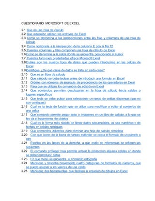CUESTIONARIO MICROSOFT DE EXCEL
2.1 Que es una hoja de calculo
2.2 Que extensión utilizan los archivos de Excel
2.3 Como se denomina a las intersecciones entre las filas y columnas de una hoja de
calculo
2.4 Como nombraría a la intersección de la columna E con la fila 12
2.5 Cuantas columnas y filas componen una hoja de cálculo de Excel
2.6Como se denomina a la celda donde se encuentra posicionado el cursor
2.7 Cuantas funciones predefinidas ofrece Microsoft Excel
2.8Cuáles son los cuatros tipos de datos que pueden introducirse en las celdas de
Excel
2.9Identifique ¿De qué clase de datos se trata en cada caso?
2.10 Que es un libro de calculo
2.11 Que símbolo se debe teclear antes de introducir una formula en Excel
2.12 Ordene con números de jerarquía de precedencia de los operadores en Excel
2.13 Para que se utilizan los comandos de edición en Excel
2.14 Que comandos permiten desplazarse en la hoja de cálculo hacia celdas o
lugares específicos
2.15 Que tecla se debe pulsar para seleccionar un rango de celdas dispersas (que no
son contiguas)
2.16 Cuál es la tecla de función que se utiliza para modificar o editar el contenido de
una celda
2.17 Que comando permite pegar texto o imágenes en un libro de cálculo, a lo que se
les da el tratamiento de objetos
2.18 Cuál es la forma más rápida de llenar datos secuenciales, ya sea numérica o de
fechas en celdas contiguas
2.19 Que comandos utilizarías para eliminar una hoja de cálculo completa
2.20 Con que icono de la barra de tareas estándar se copia el formato de un párrafo a
otro
2.21 Escriba en las líneas de la derecha, a que estilo de referencias se refieren las
siguientes
2.22 El comando proteger hoja permite activar la protección algunas celdas en donde
se deben introducir datos
2.23 En que menú se encuentra el comando ortografía
2.24 Mencione y describa brevemente cuatro categorías de formatos de números, que
se puede asignar a los valores de una celda
2.25 Mencione dos herramientas que faciliten la creación de dibujos en Excel
 
