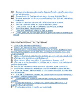 2.26 Con que comandos se pueden insertar títulos con formatos y diseños especiales
en una hoja de calculo
2.27 Con que función de Excel sumaria los valores del rango de celdas A5:A40
2.28 Mencione y describa tres funciones predefinidas de Excel de grupo matemáticas
y trigonometría
2.29 Que función permite unir en una sola celda, texto disperso en varias
2.30 Haga una breve descripción de lo que representa un grafico
2.31 Cuáles son los gráficos que se consideran como estándar en Excel
2.32 Para que se utilizan los gráficos circulares
2.33 Cuales es la manera más sencilla de crear un grafico
2.34 Cuantos pasos se requieren para crear un gráfico utilizando el asistente para
gráficos
CUESTIONARIO MICROSOFT DE POWER POINT
3.1 ¿Que es una presentación electrónica?
3.2 Describa dos maneras de abrir un documento de power point
3.3 Al ejecutar power point mediante el comando nuevo documento de office del menú
de inicio ¿con que opciones cuenta en la ficha general para comenzar a crear o abrir
una presentación?
3.4 ¿Cómo se denomina a cada una de las pantallas que componen una presentación?
3.5 ¿Para qué sirve la ventana o panel de esquema?
3.6 ¿Que extensión utilizan los archivos de presentaciones de power point?
3.7 ¿Para qué sirven las diapositivas en miniatura que se muestran en la izquierda del
panel de la diapositiva?
3.8 Describa dos maneras de insertar una nueva diapositiva en una presentación
3.9 ¿Qué comandos se utilizan para eliminar una diapositiva y en que está ubicado?
3.10 ¿Con que comando puede cambiar o incluir un diseño predefinido de power point
en una diapositiva?
3.11 ¿Con que se denomina al comando que permite modificar un diseño predefinido y
dar formato a todas las diapositivas?
3.12 ¿Puede cambiar los colores del fondo de una diapositiva? ¿Qué comandos
utilizarías?
3.13 Describa dos maneras de conseguir imágenes que se puedan incluir en la
diapositiva de una presentación
3.14 Describa dos maneras de ejecutar una presentación
 