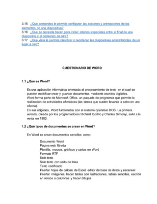 3.15 ¿Que comandos le permite configurar las acciones y animaciones de los
elementos de una diapositiva?
3.16 ¿Que se necesita hacer para incluir efectos especiales entre el final de una
diapositiva y el comienzo de otra?
3.17 ¿Que vista le permite clasificar o reordenar las diapositivas arrastrándolas de un
lugar a otro?
CUESTIONARIO DE WORD
1.1 ¿Qué es Word?
Es una aplicación informática orientada al procesamiento de texto en el cual se
pueden modificar crear y guardar documentos mediante escritos digitales.
Word forma parte de Microsoft Office, un paquete de programas que permite la
realización de actividades ofimáticas (las tareas que suelen llevarse a cabo en una
oficina).
En sus orígenes, Word funcionaba con el sistema operativo DOS. La primera
versión, creada por los programadores Richard Bodrio y Charles Simonyi, salió a la
venta en 1983.
1.2 ¿Qué tipos de documentos se crean en Word?
En Word se crean documentos sencillos como:
Documento Word
Página web filtrada
Plantilla, macros, gráficos y cartas en Word
Formato RTF
Sólo texto
Sólo texto con salto de línea
Texto codificado
Insertar hojas de cálculo de Excel, editor de base de datos y escanear
Insertar imágenes, hacer tablas con ilustraciones, tablas sencillas, escribir
en versos o columnas y hacer dibujos
 