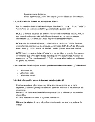 Copiar archivos de internet
Poner hipervínculos, poner letra capital y hacer tarjetas de presentación.
1.3 ¿Qué extensión utilizan los archivos de Word?
Los documentos de Word incluyen los tipos de extensión ".docx," ".docm," ".dotx," y
".dotm," que las versiones del 2007 y posteriores los pueden abrir
DOCX: El formato actual de los archivos ".docx" está comprimido en XML. XML es
una base de datos cuyo texto definido por el usuario en los campos parecen
etiquetas HTML. Los archivos ".docx" no pueden almacenar macros.
DOCM: Los documentos de Word con la extensión de archivo ".docm" tienen el
mismo formato esencial que los archivos comprimidos XML". Docx". La diferencia
entre ".docx" y ".docm" es que los archivos ".docm" pueden almacenar macros.
DOTX: Los documentos de Word ".dotx" son las plantillas, lo que significa que son
documentos que sirven como textos modelo para otros documentos. Guardar un
documento de Word con la extensión”. Dotx" hace que Word incluya un archivo en
su galería de plantillas.
1.4 La barra de menú aloja de manera predeterminada unos menús, ¿Cuáles son?
o La barra de ver
o La barra de vista
o La barra de formato
1.5 ¿Qué información aporta la barra de estado de Word?
Esta barra contiene información muy útil y algunos comandos (en la parte
izquierda), y botones (en la parte derecha) permiten modificar la visualización del
documento.
Haciendo clic derecho sobre esta barra aparece toda la información y comandos
disponibles.
La barra de estado muestra la siguiente información:
Número de página: Al hacer clic sobre este elemento, se abre una ventana de
diálogo
 