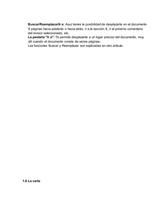Buscar/Reemplazar/Ir a: Aquí tienes la posibilidad de desplazarte en el documento
X páginas hacia adelante o hacia atrás, ir a la sección X, ir al próximo comentario
del revisor seleccionado, etc.
La pestaña "Ir a": Te permite desplazarte a un lugar preciso del documento, muy
útil cuando el documento consta de varias páginas.
Las funciones Buscar y Reemplazar son explicadas en otro artículo.
1.6 La carta
 