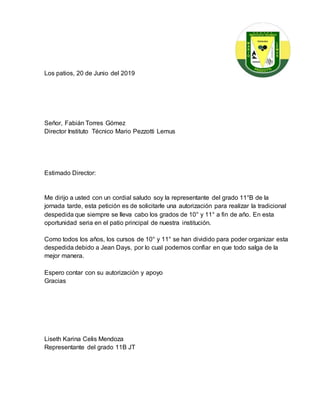 Los patios, 20 de Junio del 2019
Señor, Fabián Torres Gómez
Director Instituto Técnico Mario Pezzotti Lemus
Estimado Director:
Me dirijo a usted con un cordial saludo soy la representante del grado 11°B de la
jornada tarde, esta petición es de solicitarle una autorización para realizar la tradicional
despedida que siempre se lleva cabo los grados de 10° y 11° a fin de año. En esta
oportunidad seria en el patio principal de nuestra institución.
Como todos los años, los cursos de 10° y 11° se han dividido para poder organizar esta
despedida debido a Jean Days, por lo cual podemos confiar en que todo salga de la
mejor manera.
Espero contar con su autorización y apoyo
Gracias
Liseth Karina Celis Mendoza
Representante del grado 11B JT
 
