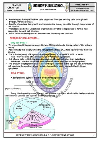 LUCKNOW PUBLIC SCHOOL [A C.P. SINGH FOUNDATION] 1
SUDHEER VERMA
(ACADEMIC CO-ORDINATOR)
PREPARED BY:
CLASS-XI
CH. 10 Cell
Cycle& Cell Division
 According to Rudolph Virchow cells originates from pre existing cells through cell
division. ―Omnis cellula‖.
 Specific characters like growth and reproduction is only possible through the process of
cell division.
 Protozoans and other unicellular organism is only able to reproduce to form a new
generation through cell division.
 But in multicellular organism- new cells are formed by cell division.
REASON OF CELL DIVISON :-
Why cell divide ?
 To understand this phenomenon, Hertwig 1903postulated a theory called - ―Kernplasm
theory‖.
 According to this theory when the karyoplasmic Index [K.I.] falls [lower down] then cell
divides.
 The volumes [ratio] of karyoplasm and cytoplasm is termed K.I. – K.I. = Vn/Vc
Here - Vn = Volume of karyoplasm. Vc = Volume of cytoplasm.
 K. I. of new cells is high. It means karyoplasm of a cell is higher than cytoplasm.
Therefore , nucleus of the cell easily control all the activities of the cytoplasm.
 The amount of cytoplasm increase according to increase in the age of a cell. Eventually
cell reaches the position where nucleus is unable to easily control all activities of
cytoplasm.
CELL CYCLE:-
A complete life cycle of a cell is divided into 2 phases :-
Every dividing cell passes through four phases or stages, which collectively constitute
the cell cycle (Mitotic cell cycle or Meiotic cell cycle).
CELL CYCLE
[A] INTERPHASE [B] DIVISION PHASE
 