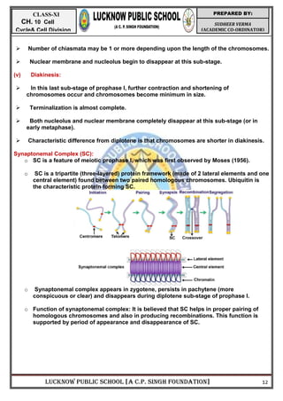 LUCKNOW PUBLIC SCHOOL [A C.P. SINGH FOUNDATION] 12
SUDHEER VERMA
(ACADEMIC CO-ORDINATOR)
PREPARED BY:
CLASS-XI
CH. 10 Cell
Cycle& Cell Division
 Number of chiasmata may be 1 or more depending upon the length of the chromosomes.
 Nuclear membrane and nucleolus begin to disappear at this sub-stage.
(v) Diakinesis:
 In this last sub-stage of prophase I, further contraction and shortening of
chromosomes occur and chromosomes become minimum in size.
 Terminalization is almost complete.
 Both nucleolus and nuclear membrane completely disappear at this sub-stage (or in
early metaphase).
 Characteristic difference from diplotene is that chromosomes are shorter in diakinesis.
Synaptonemal Complex (SC):
o SC is a feature of meiotic prophase I, which was first observed by Moses (1956).
o SC is a tripartite (three-layered) protein framework (made of 2 lateral elements and one
central element) found between two paired homologous chromosomes. Ubiquitin is
the characteristic protein forming SC.
o Synaptonemal complex appears in zygotene, persists in pachytene (more
conspicuous or clear) and disappears during diplotene sub-stage of prophase I.
o Function of synaptonemal complex: It is believed that SC helps in proper pairing of
homologous chromosomes and also in producing recombinations. This function is
supported by period of appearance and disappearance of SC.
 