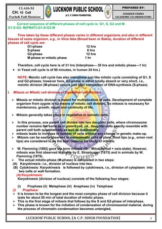 LUCKNOW PUBLIC SCHOOL [A C.P. SINGH FOUNDATION] 3
SUDHEER VERMA
(ACADEMIC CO-ORDINATOR)
PREPARED BY:
CLASS-XI
CH. 10 Cell
Cycle& Cell Division
Correct sequence of different phases of cell cycle is: G1, S, G2 and M.
G1-S-G2- M(PMAT)-G1-S-G2-M
Time taken by these different phases varies in different organisms and also in different
tissues of same organism, e.g., in Vicia faba (Broad bean or Bakla), duration of different
phases of cell cycle are:
G1-phase 12 hrs
S-phase 6 hrs
G2-phase 12 hrs
M-phase or mitotic phase 1 hr
Therefore, cell cycle here is of 31 hrs (Interphase— 30 hrs and mitotic phase—1 hr)
 in Yeast cell cycle is of 90 minutes, in human 24 hrs.)
NOTE- Meiotic cell cycle has also interphase just like mitotic cycle consisting of G1, S
and G2-phases; however here, G2-phase is either totally absent or very short, i.e.,
meiotic division (M-phase) occurs just after completion of DNA-synthesis (S-phase).
I. Mitosis or Mitotic cell division or Equational cell division
 Mitosis or mitotic division is meant for multiplication of cells. Development of complete
organism from zygote is by means of mitotic cell division. So mitosis is necessary for
maintenance, growth, repair and continuity of life.
 Mitosis generally takes place in vegetative or somatic cells.
 In this process, one parent cell divides into two daughter cells, where chromosome
number remains the same as in parent cell, i.e., daughter cells exactly resemble with
parent cell both quantitatively as well as qualitatively.
 mitosis leads to increase in number of cells without any change in genetic make-up.
 Mitosis can be easily observed in meristematic cells of plant. Root tips (e.g., onion root
tips) are considered to be the best material for study of mitosis.
 W. Flemming (1882) gave the term mitosis (Gr.: Mitos-thread + osis-state). However,
mitosis was first observed in plants by E. Strasburger (1875) and in animals by W.
Flemming (1879).
 The actual mitotic-phase (M-phase) is completed in two steps:
(A) Karyokinesis: i.e., division of nucleus into two.
(B) Cytokinesis: Karyokinesis is followed by cytokinesis, i.e., division of cytoplasm into
two cells or wall formation.
(A) Karyokinesis:
Karyokinesis (division of nucleus) consists of the following four stages:
(i) Prophase (ii) Metaphase (iii) Anaphase (iv) Telophase
(i) Prophase:
 It is known to be the longest and the most complex phase of cell division because it
lasts for about 50 min of total duration of mitotic phase.
 This is the first stage of mitosis that follows by the S and G2-phase of interphase.
 This phase is known for the initiation of condensation of chromosomal material, during
the process of chromatin condensation becomes untangled,
 