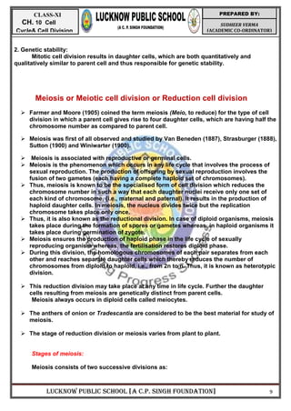 LUCKNOW PUBLIC SCHOOL [A C.P. SINGH FOUNDATION] 9
SUDHEER VERMA
(ACADEMIC CO-ORDINATOR)
PREPARED BY:
CLASS-XI
CH. 10 Cell
Cycle& Cell Division
2. Genetic stability:
Mitotic cell division results in daughter cells, which are both quantitatively and
qualitatively similar to parent cell and thus responsible for genetic stability.
Meiosis or Meiotic cell division or Reduction cell division
 Farmer and Moore (1905) coined the term meiosis (Meio, to reduce) for the type of cell
division in which a parent cell gives rise to four daughter cells, which are having half the
chromosome number as compared to parent cell.
 Meiosis was first of all observed and studied by Van Beneden (1887), Strasburger (1888),
Sutton (1900) and Winiwarter (1900).
 Meiosis is associated with reproductive or germinal cells.
 Meiosis is the phenomenon which occurs in any life cycle that involves the process of
sexual reproduction. The production of offspring by sexual reproduction involves the
fusion of two gametes (each having a complete haploid set of chromosomes).
 Thus, meiosis is known to be the specialised form of cell division which reduces the
chromosome number in such a way that each daughter nuclei receive only one set of
each kind of chromosome, {i.e., maternal and paternal). It results in the production of
haploid daughter cells. In meiosis, the nucleus divides twice but the replication
chromosome takes place only once.
 Thus, it is also known as the reductional division. In case of diploid organisms, meiosis
takes place during the formation of spores or gametes whereas, in haploid organisms it
takes place during germination of zygote.
 Meiosis ensures the production of haploid phase in the life cycle of sexually
reproducing organism whereas, the fertilisation restores diploid phase.
 During this division, the homologous chromosomes of each pair separates from each
other and reaches separate daughter cells which thereby reduces the number of
chromosomes from diploid to haploid, i.e., from 2n to n. Thus, it is known as heterotypic
division.
 This reduction division may take place at any time in life cycle. Further the daughter
cells resulting from meiosis are genetically distinct from parent cells.
Meiosis always occurs in diploid cells called meiocytes.
 The anthers of onion or Tradescantia are considered to be the best material for study of
meiosis.
 The stage of reduction division or meiosis varies from plant to plant.
Stages of meiosis:
Meiosis consists of two successive divisions as:
 