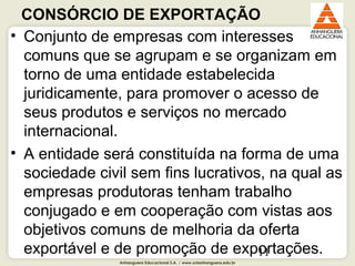 Anhanguera Educacional S.A. | www.unianhanguera.edu.br
11
CONSÓRCIO DE EXPORTAÇÃO 
• Conjunto de empresas com interesses 
comuns que se agrupam e se organizam em 
torno de uma entidade estabelecida 
juridicamente, para promover o acesso de 
seus produtos e serviços no mercado 
internacional. 
• A entidade será constituída na forma de uma 
sociedade civil sem fins lucrativos, na qual as 
empresas produtoras tenham trabalho 
conjugado e em cooperação com vistas aos 
objetivos comuns de melhoria da oferta 
exportável e de promoção de exportações. 
 