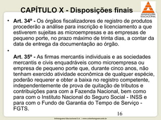 Anhanguera Educacional S.A. | www.unianhanguera.edu.br
16
CAPÍTULO X - Disposições finais
• Art. 34º - Os órgãos fiscalizadores de registro de produtos
procederão a análise para inscrição e licenciamento a que
estiverem sujeitas as microempresas e as empresas de
pequeno porte, no prazo máximo de trinta dias, a contar da
data de entrega da documentação ao órgão.
•
Art. 35º - As firmas mercantis individuais e as sociedades
mercantis e civis enquadráveis como microempresa ou
empresa de pequeno porte que, durante cinco anos, não
tenham exercido atividade econômica de qualquer espécie,
poderão requerer e obter a baixa no registro competente,
independentemente de prova de quitação de tributos e
contribuições para com a Fazenda Nacional, bem como
para com o Instituto Nacional do Seguro Social - INSS e
para com o Fundo de Garantia do Tempo de Serviço -
FGTS.
 